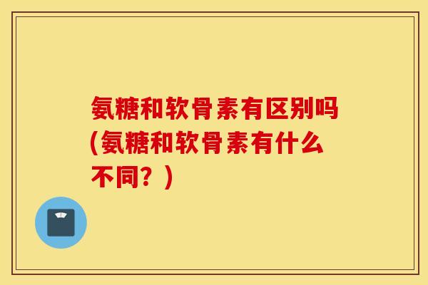 氨糖和软骨素有区别吗(氨糖和软骨素有什么不同？)