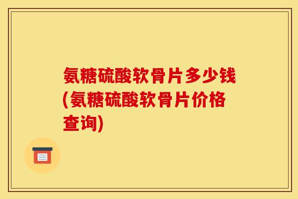 氨糖硫酸软骨片多少钱(氨糖硫酸软骨片价格查询)