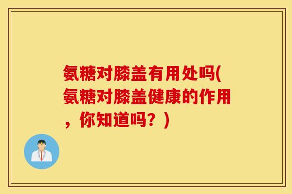 氨糖对膝盖有用处吗(氨糖对膝盖健康的作用，你知道吗？)