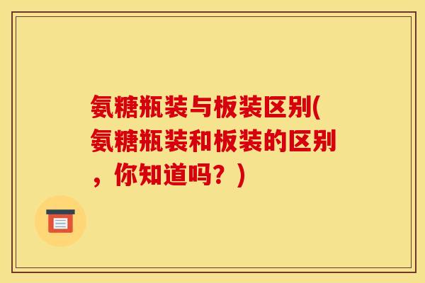 氨糖瓶装与板装区别(氨糖瓶装和板装的区别，你知道吗？)