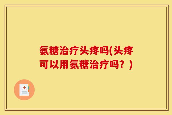 氨糖治疗头疼吗(头疼可以用氨糖治疗吗？)
