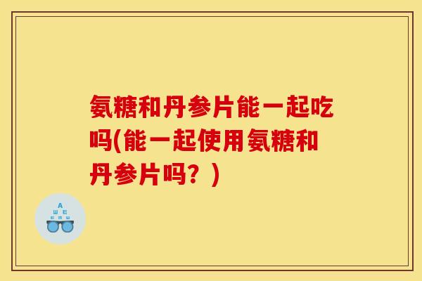 氨糖和丹参片能一起吃吗(能一起使用氨糖和丹参片吗？)