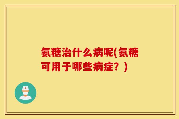 氨糖治什么病呢(氨糖可用于哪些病症？)