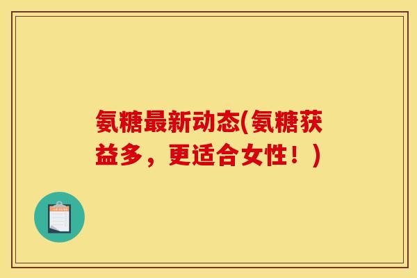 氨糖最新动态(氨糖获益多，更适合女性！)