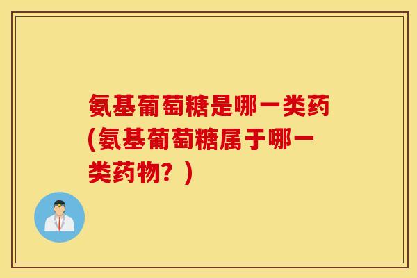 氨基葡萄糖是哪一类药(氨基葡萄糖属于哪一类药物？)