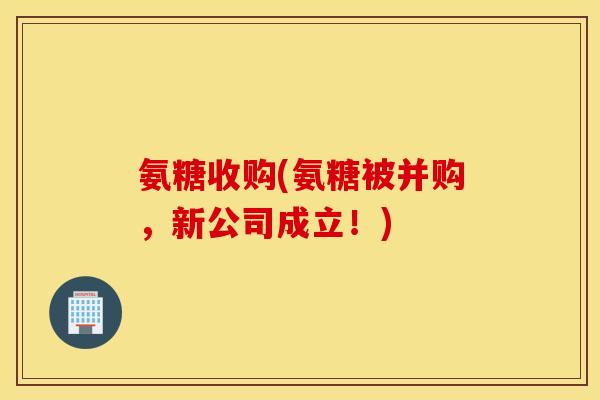 氨糖收购(氨糖被并购，新公司成立！)