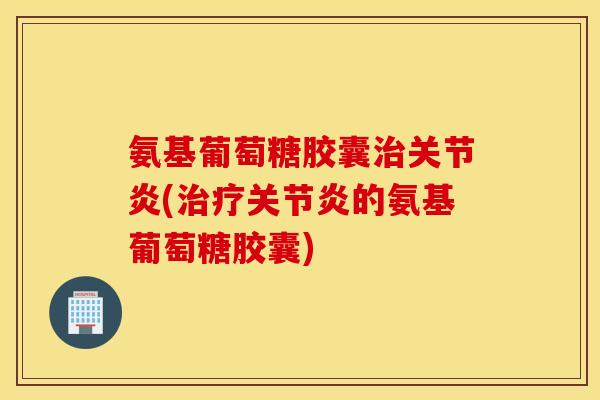氨基葡萄糖胶囊治关节炎(治疗关节炎的氨基葡萄糖胶囊)