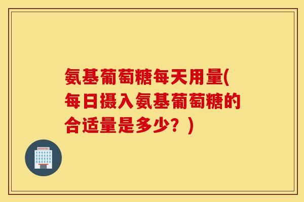氨基葡萄糖每天用量(每日摄入氨基葡萄糖的合适量是多少?) 氨基葡萄糖每天用量(每日摄入氨基葡萄糖的合适量是多少?)