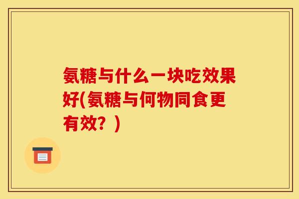 氨糖与什么一块吃效果好(氨糖与何物同食更有效？)