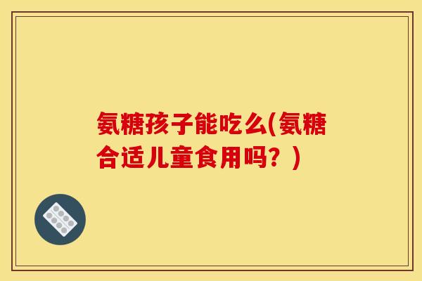 氨糖孩子能吃么(氨糖合适儿童食用吗？)