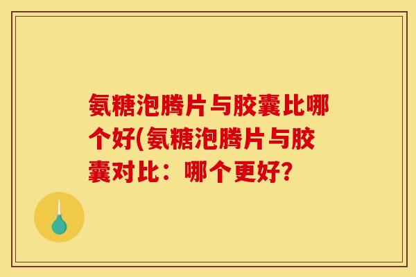 氨糖泡腾片与胶囊比哪个好(氨糖泡腾片与胶囊对比：哪个更好？