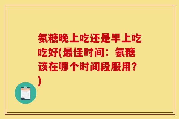氨糖晚上吃还是早上吃吃好(最佳时间：氨糖该在哪个时间段服用？)
