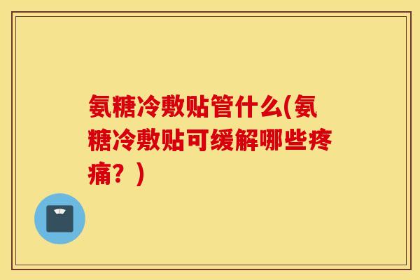 氨糖冷敷贴管什么(氨糖冷敷贴可缓解哪些疼痛？)