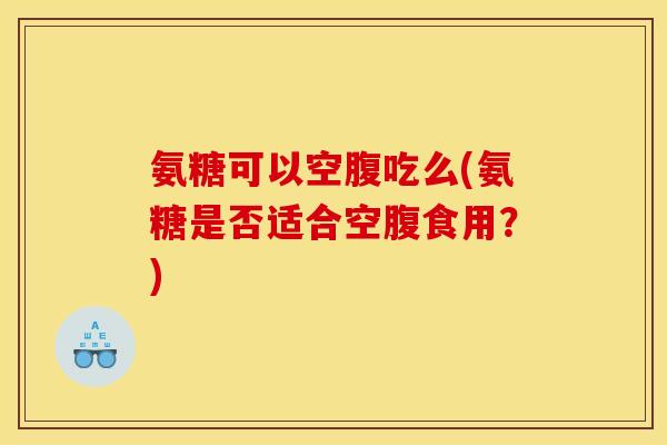 氨糖可以空腹吃么(氨糖是否适合空腹食用？)