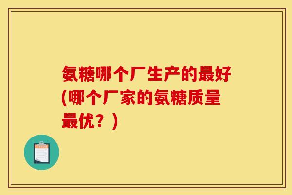 氨糖哪个厂生产的最好(哪个厂家的氨糖质量最优?) 氨糖哪个厂生产的最好(哪个厂家的氨糖质量最优?)
