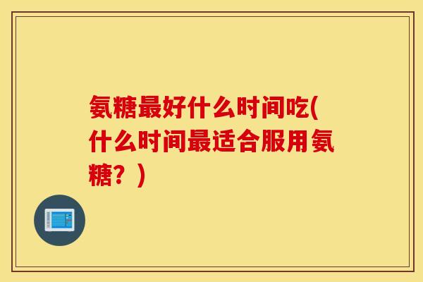 氨糖最好什么时间吃(什么时间最适合服用氨糖？)