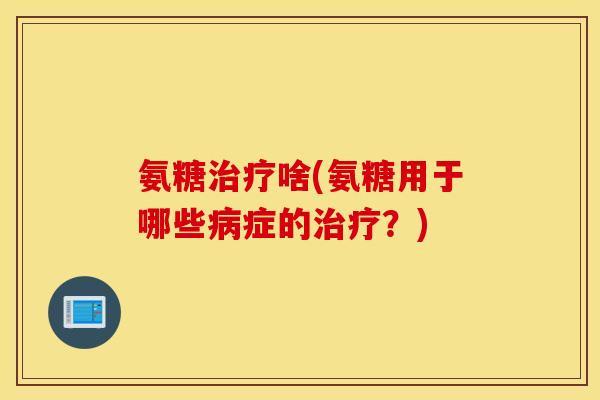 氨糖治疗啥(氨糖用于哪些病症的治疗?) 氨糖治疗啥(氨糖用于哪些病症的治疗?)