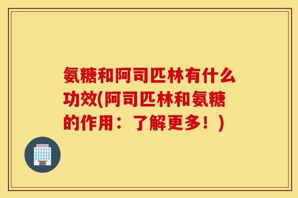 氨糖和阿司匹林有什么功效(阿司匹林和氨糖的作用：了解更多！)