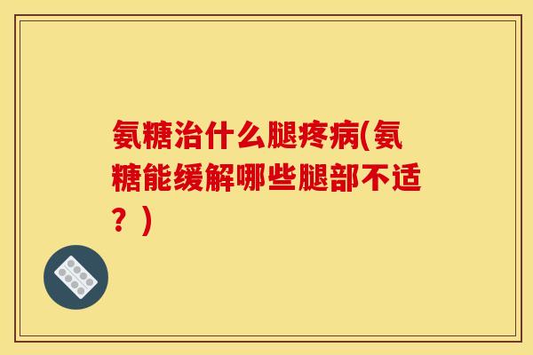 氨糖治什么腿疼病(氨糖能缓解哪些腿部不适？)