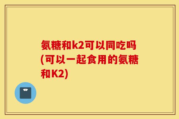 氨糖和k2可以同吃吗(可以一起食用的氨糖和K2)