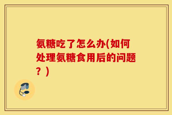 氨糖吃了怎么办(如何处理氨糖食用后的问题？)