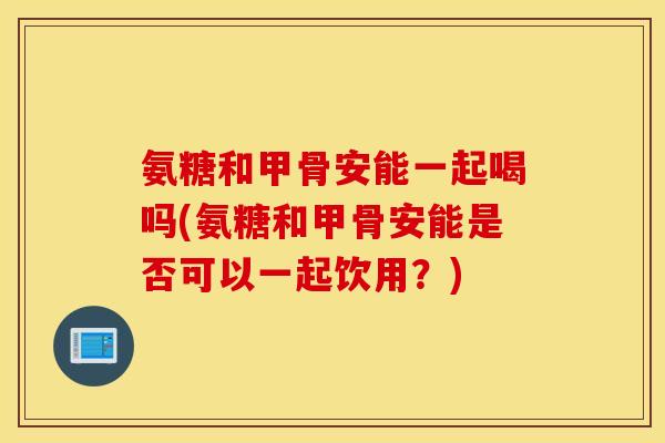 氨糖和甲骨安能一起喝吗(氨糖和甲骨安能是否可以一起饮用？)