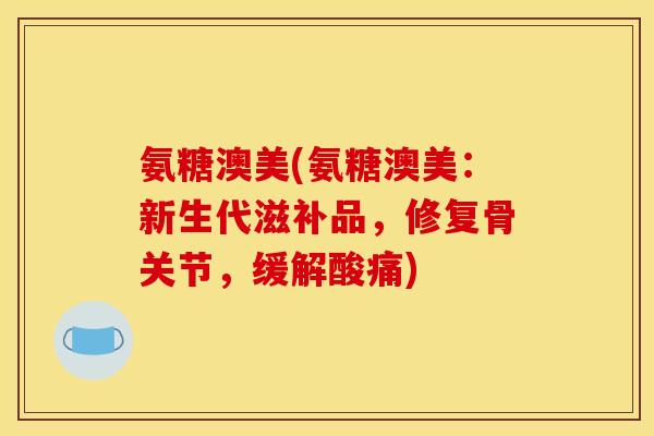 氨糖澳美(氨糖澳美：新生代滋补品，修复骨关节，缓解酸痛)