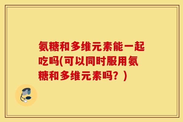 氨糖和多维元素能一起吃吗(可以同时服用氨糖和多维元素吗?) 氨糖和多维元素能一起吃吗(可以同时服用氨糖和多维元素吗?)