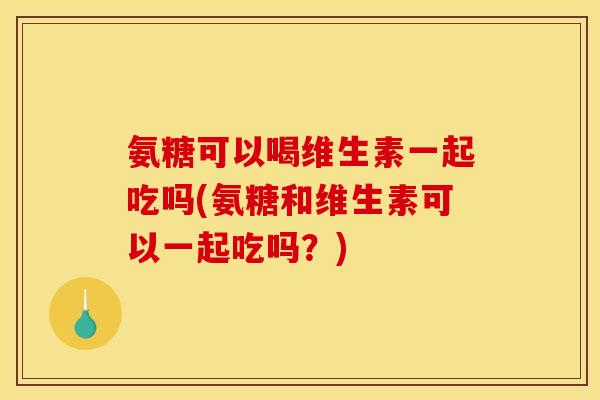 氨糖可以喝维生素一起吃吗(氨糖和维生素可以一起吃吗？)