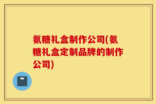 氨糖礼盒制作公司(氨糖礼盒定制品牌的制作公司)