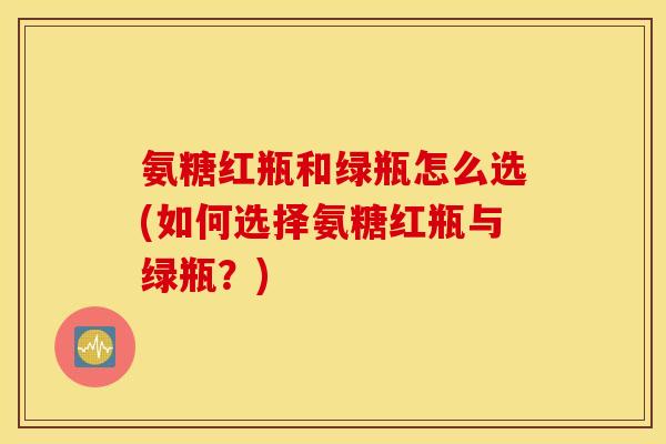 氨糖红瓶和绿瓶怎么选(如何选择氨糖红瓶与绿瓶？)
