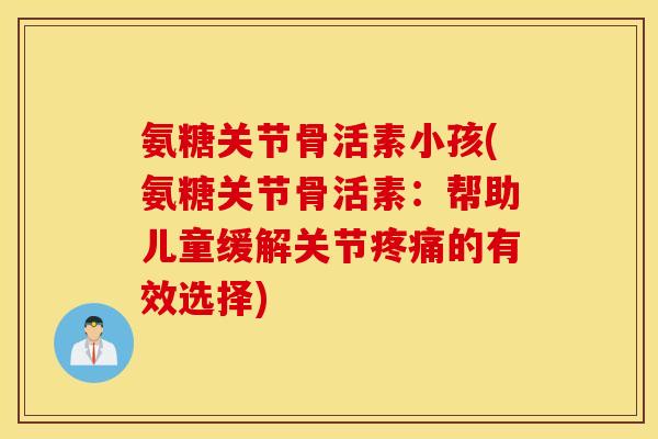 氨糖关节骨活素小孩(氨糖关节骨活素：帮助儿童缓解关节疼痛的有效选择)