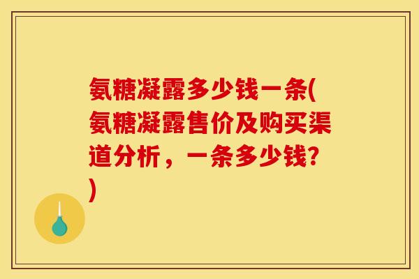 氨糖凝露多少钱一条(氨糖凝露售价及购买渠道分析，一条多少钱？)