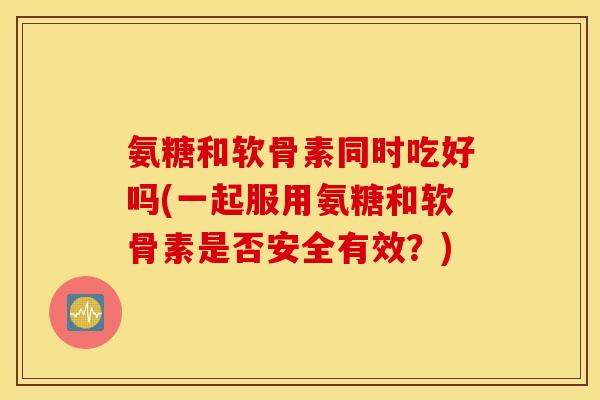 氨糖和软骨素同时吃好吗(一起服用氨糖和软骨素是否安全有效？)