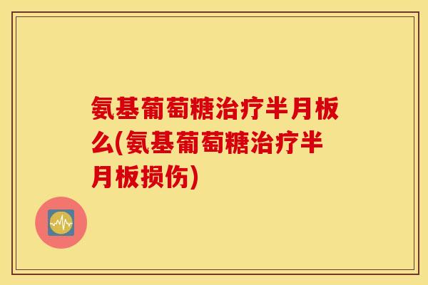 氨基葡萄糖治疗半月板么(氨基葡萄糖治疗半月板损伤)