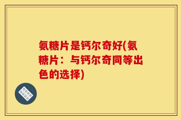 氨糖片是钙尔奇好(氨糖片：与钙尔奇同等出色的选择)