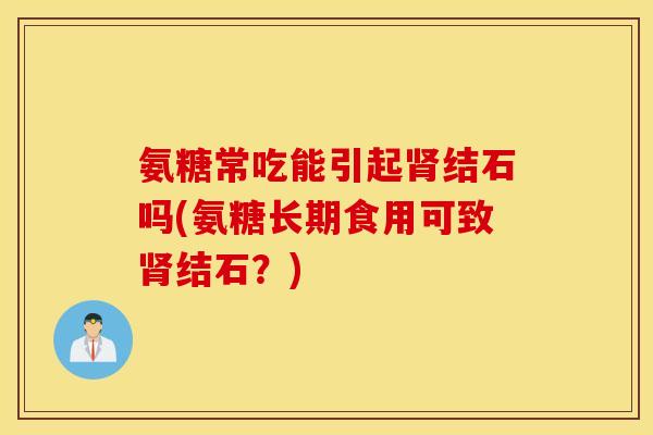 氨糖常吃能引起肾结石吗(氨糖长期食用可致肾结石？)