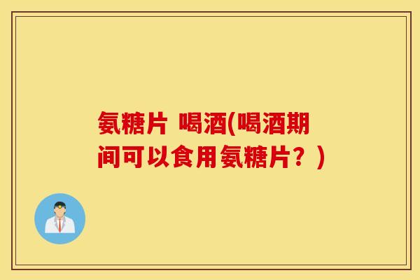 氨糖片 喝酒(喝酒期间可以食用氨糖片？)