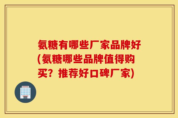 氨糖有哪些厂家品牌好(氨糖哪些品牌值得购买？推荐好口碑厂家)