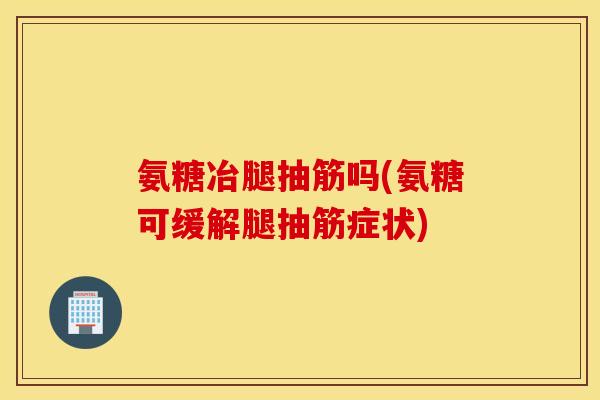 氨糖冶腿抽筋吗(氨糖可缓解腿抽筋症状)