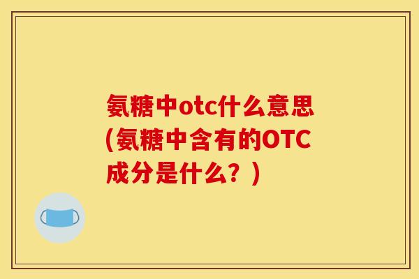 氨糖中otc什么意思(氨糖中含有的OTC成分是什么？)