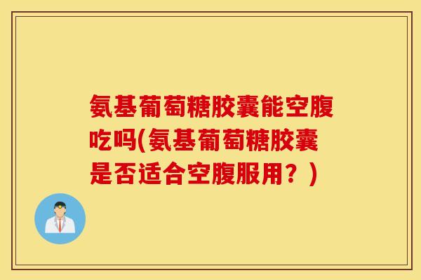 氨基葡萄糖胶囊能空腹吃吗(氨基葡萄糖胶囊是否适合空腹服用？)