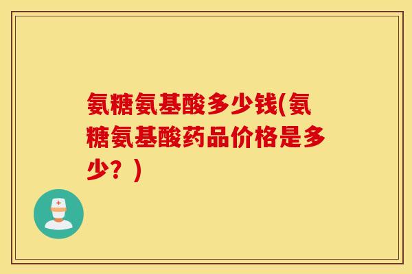 氨糖氨基酸多少钱(氨糖氨基酸药品价格是多少？)