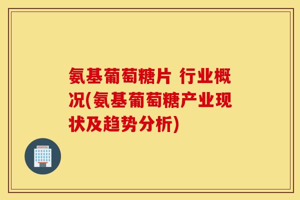 氨基葡萄糖片 行业概况(氨基葡萄糖产业现状及趋势分析)