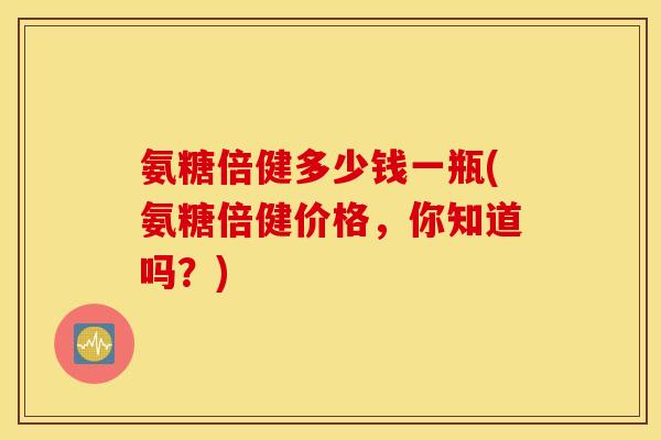 氨糖倍健多少钱一瓶(氨糖倍健价格，你知道吗？)