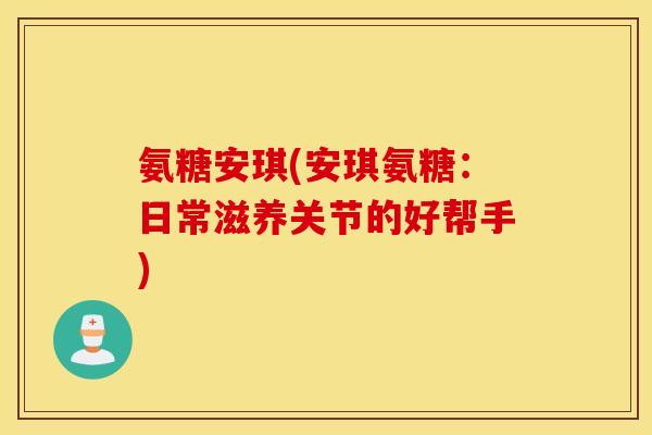 氨糖安琪(安琪氨糖：日常滋养关节的好帮手)