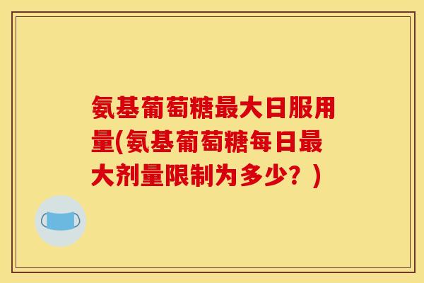 氨基葡萄糖最大日服用量(氨基葡萄糖每日最大剂量限制为多少？)