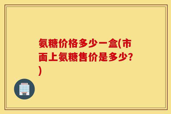 氨糖价格多少一盒(市面上氨糖售价是多少？)