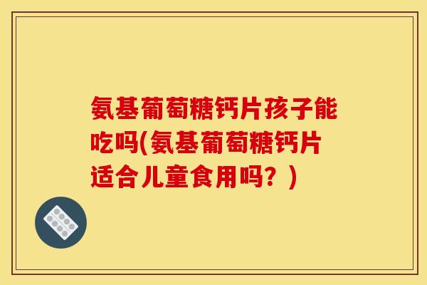 氨基葡萄糖钙片孩子能吃吗(氨基葡萄糖钙片适合儿童食用吗?) 氨基葡萄糖钙片孩子能吃吗(氨基葡萄糖钙片适合儿童食用吗?)