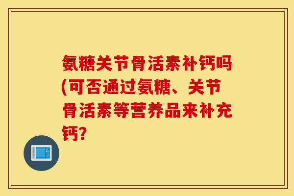 氨糖关节骨活素补钙吗(可否通过氨糖、关节骨活素等营养品来补充钙? 氨糖关节骨活素补钙吗(可否通过氨糖、关节骨活素等营养品来补充钙?